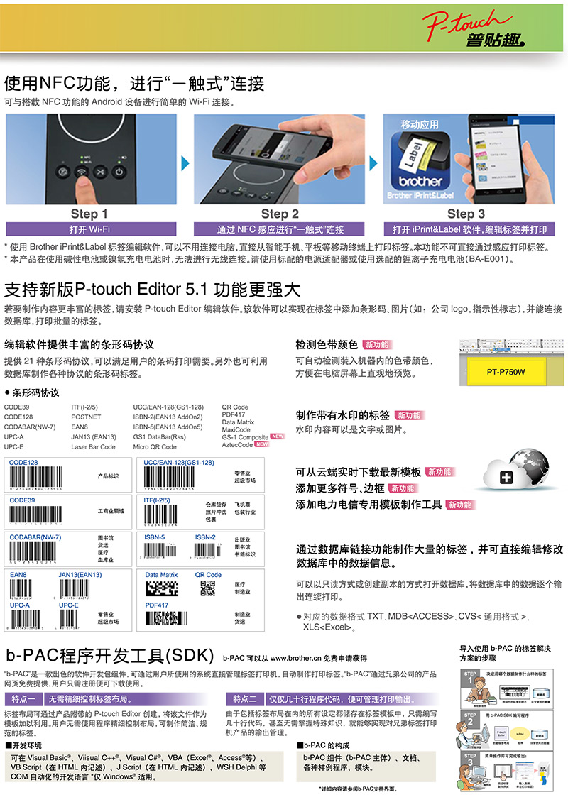 touch普贴趣。使NFC功能进行一触式连接与搭载 NFC 功能的Android 设备进行简的 Wi-Fi 连接。移动应rotherBrother tep 1打开 Wi-FiStep 2通过 NFC 感应进行一触式连接Step 3打开iPrint&Lael 软件编辑并打印 使用 Brother iPrint&Label 标签编辑软件可以不用连接电脑,直接从智能手机平板移动终端上打印标签。本功能不可直接通过感应打印标签。本产品在使用?性电池或镍氢充电电池时,法进行线连接。请使用标配的电源适配器或使用选配的离子充电电池(BA-E001。支持新版P-touch Editor 5.1 功能更?大若要内容更丰富的标签,请安装 P-touch Editor 编辑软件。该软件可以实现在标签中添加条形码图片(如公司logo,指示性标志),并能连接库,打印批量的标签。编辑软件提供丰富的条形码协议检测色带颜色 新功能提供21 种条形码协议,可以满足用户的条码打印需要。另外也可利用数据库制作各种协议的条形码标签。可自动检测装入机器内的色带颜色,方便在电脑屏幕上直观地预览。PT-P750W条形码协议CODE39ITF(I-2/5)CODE128POSTNETCODABAR(NW-7)EAN8UPC-AJAN13 (EAN13)UPC-ECODE128Laser Bar CodeUCC/EAN-128(GS1-128)ISBN-2(EAN13 AddOn2)ISBN-5(EAN13 AddOn5)GS1 DataBar(Rss)Micro  CodeUCC/EAN-128(GS1-128)QR CodePDF417Data MatrixMaxiCodeGS-1 Composite NEWAztecCode NEW制作带有水印的标签水印内容可以是文字或图片。产品标识零售超级市场CODE39ITF(I-2/5)工商业领域仓库货飞机票照片?洗包裹包装行业CODABAR(NW-7)ISBN-5ISBN-2医疗版业图书馆书籍标识业EAN8JAN13(EAN13)Data MatrixQR Code医疗制造业可从云端实时下载最新模板 能添加更多符号边框 添加电力电信专用模板制作工具 新功能通过数据库链接功能制作大量的标签,并可直接编辑修改数据库中的数据信息。可以以只读方式或创建副本的方式打开数据库,将数据库中的数据逐个输出连续打印。对应的数据格式 TXTMDBACCESSCVS通用格式XLSExcelUPC-AUPC-EPDF417零售业超级市场S制造业货运b程序开发工具()b-PAC可以从 www.brother.cn 免费申请获得b-PAC是一款出色的软件开发包组件,可通过用户所使用的系统直接管理标签打印机,自动制作打印标签。“b-PAC”通过兄弟公司的产品网页免费提供,用户只需注册便可下载使用。导入使用 b-PAC 的标签解?方案的步骤STEP用哪个数据制作的标签1特点一 需精细控制标签布局。特点二 仅几十行程序代码,便可管理打印输出。标签布局可通过产品的 P-touch Editor 创建,将该文件作为模板加以利用。用户需使用程序精细控制布局,可制作简洁,规范的标签。由于包括标签布局在内的所有设定都储存在标签模板中,只需编写几十行代码,甚至需掌握特殊知识,就能?实现对兄弟标签打印机产品的输出管理。STEP用-PAC SDK 编写程序2开发环境b-PAC 的构成可在 Visual Viisual C++、Visual C#、VBA(Excel)、Access等)VB Script(在 HTML 内记述)、JScript(在HTML 内记述)、WSH Delphi 等COM 自动化的开发语言“仅 Windows® 适用。b-PAC 组件(b-PAC主体)、文档、各种?例程序、模块。STEP单可出:3详细内容请参阅b-PAC支持界面。