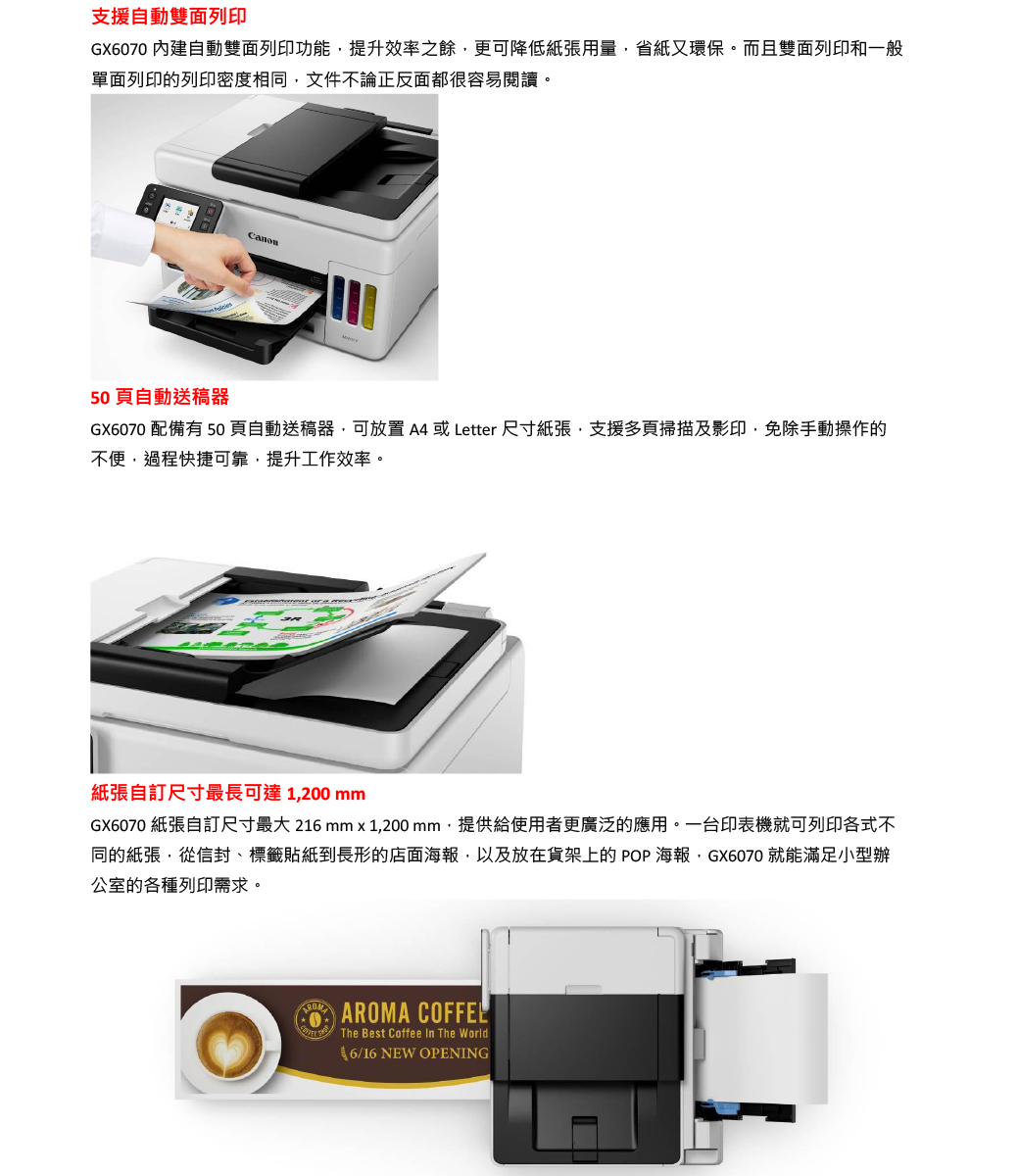 支援自動雙面列印GX6070 內建自動雙面列印功能提升效率之餘更可降低紙張用量省紙又環保。而且雙面列印和一般單面列印的列印密度相同文件不論正反面都很容易閱讀。50自動送器GX6070 配備有 50 自動送稿器可  或 Letter 尺寸紙張支援多掃描及影印,免除手動操作的不便,過程快捷可靠,提升工作效率。紙張自訂尺寸最長可達1,200 mmGX6070 紙張自訂尺寸最大 216mm  1,200 mm,提供給使用者更廣泛的應用。一台印表機就可列印各式不同的紙張,從信封標籤貼紙到長形的店面海報,以及放在貨架上的 POP 海報,GX6070 就能滿足小型辦公的各種列印需求。AROMAAROMA The Best Coffee  The World6/16 NEW OPENING