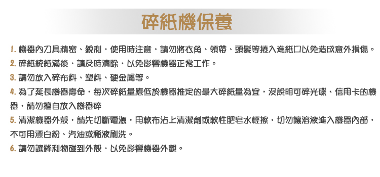碎機保養1. 機器內刀具精密銳利使用時注意將衣角、領帶、頭髮等捲入進口以免造成意外損傷。2. 統紙滿後請及時清除以免影響機器正常工作。3. 請勿放入碎布料、塑料、硬金屬等。4. 為了延長機器壽命每次碎紙量應低於機器推定的最大碎紙量為宜沒說明可碎光碟、信用卡的機請勿擅自放入機器碎5.清潔機器外殼請先切斷電源用布沾上清潔劑或軟性肥皂水輕擦,切勿讓溶液進入機器,不可用漂白粉、汽油或稀液刷洗。6. 請勿讓鋒利物碰到外殼,以免影響機器外觀。