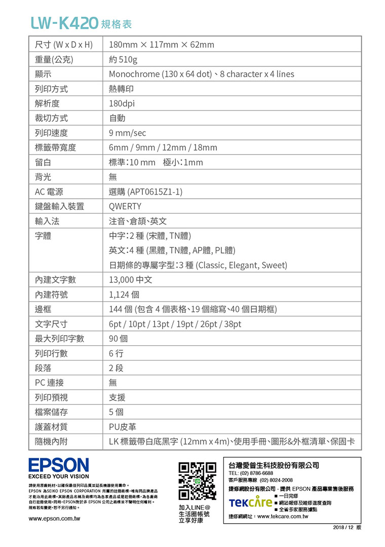 尺寸(WxDxH)重量(公克)LW- 規格表180mm  117mm62mm約510g顯示Monochrome (130 x64 dot)、8 character x 4 lines列印方式熱轉印解析度180dpi裁切方式自動列印速度標籤寬度留白背光AC 電源鍵盤輸入裝置輸入法字體文字數符號9mm/sec6mm/9mm/12mm/18mm標準:10mm 極小:1mm無選購 (T0615Z1-1)QWERTY注音、倉、英文中字:2種(宋體TN體)英文:4 種 (黑體 TN體, AP體,PL體)日期的專屬字型:3 種 (Classic, Elegant, Sweet)13,000 1,124 個144個(包含4個表格、19個縮寫、40個日期框)6pt/10pt/13pt/19pt/26pt/38pt邊框文字尺寸最大列印字數90個列印行數6 行段落2段PC 連接無列印預視檔案儲存材質隨機內附支援5 個PU皮革LK 標籤帶白底黑字(12mm×4m)、使用手冊、圖形&外框清單、保固卡EPSONEXCEED YOUR VISION請使用原廠耗材,以確保最佳列印品質並延長機器使用壽命。EPSON ASEIKO EPSON CORPORATION 所屬的註冊,品牌產品才能沿用產品名稱及均為各家產品或是註冊商標,為各廠商自行註冊使用+,EPSON對於 EPSON 公司之商標並不聲明任何權利。規格若有變更,恕不另行通知。www.epson.com.tw台灣愛普生科技股份有限公司TEL:(02)8786-6688客戶服務專線(02) 8024-2008捷網股份有限公司- 提供 EPSON 產品專業售後服務 修網站報修及維修進度查詢加入LINE 全省多家服務據點生活圈帳號捷修網網址:www.tekcare.com.tw立享好康2018/12 版