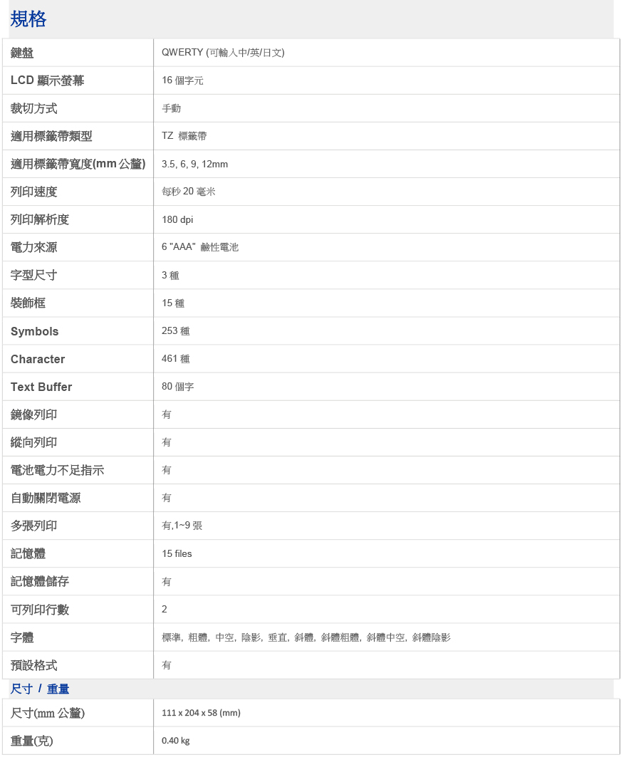 規格鍵盤QWERTY (可輸入中/英/日文)LCD 顯示螢幕16 個字元裁切方式手動適用標籤帶類型TZ 標籤帶適用標籤帶寬度(mm公釐)3.5, 6, 9, 12mm列印速度每秒20 毫米列印解析度電力來源字型尺寸180 dpi6 