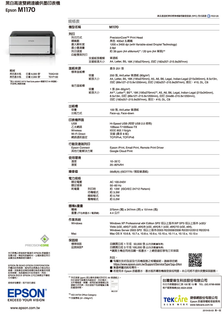 黑白高速雙網連續供表Epson M170(RPC   PrecisionCore Print Head黑色 400x2 孔1200x2400 dpi (with Variable-sized Droplet echnology2pl 39 ppm (   20 ipm ( 規格表型名稱M1170列方式噴嘴大解析最小墨滴速度動列印支援種類支援大小紙來源耗材標準進紙槽黑色瓶印量 6000張容量黑色墨水瓶印量2000張T01P100紙張大小 24712  Sute  列印  後方進紙槽容量紙張大小出紙槽容量出紙方式印表機界面USB乙太網路WirelessWi-Fi Direct網路通訊協定行動遠端列印Epson Connect其他行動解決方案使用環境 Letter B5 16K (195x270mm (12x257-215.9x297mm最多251 張250 張 A4/Letter 紙 (80g/m²)A4 Letter B5 16K (195x270mm) A5 A6  Legal Indian-Legal (215x345mm), 8.5x13in,自 (89x127-215.9x1200mm),自 (182x257-215.9x297mm),#10, , 1張(64-90g/m²)A4, Letter, B5, 16K (195x270mm), A5, A6, B6, Legal, Indian-Legal (215x345mm),8.5x13in, 自訂 (89x127-215.9x1200mm),自訂 (54x86-215.9x1200mm),自訂 (182x257-215.9x297mm), 封:#10, DL, 100張, A4/Letter 普通Face-up, Face-downHi-Speed USB (容 USB 2.0 規格)10Base-T/100Base-TXIEEE 802.11b/g/n支援 (最多8相)TCP/IPv4. TCP/IPv6Epson iPrint, Email Print, Remote Print DriverGoogle Cloud Print溫度溼度噪音值電力規格額定電壓額定頻率耗電量C20-80%RH(A) (7779 /預設普通紙)AC 100-240V50-60 Hz約 13W(ISO/IEC 24712 )列印時待機模式約 3.3W睡眠模式約關機模式約 0.2W體積重量體積重量(不包含墨水/電源線)4.4公斤作業Windows375mm (寬) x 347mm (深)x151mm (高)PRECISIONCORE本印表機僅適用 EPSON 墨水水使用原廠耗材,以確保列印品質EPSON SEIKO EPSON CORPORATION所屬,產品才能其餘產品名稱及家產品註冊商標,各註冊使用同時,EPSON  EPSON 公司之商標並不聲明。規格,恕不另行通知。EPSON TEXCEED YOUR VISIONwww.epson.com.twMac保固期標準保固延長保固*Windows XP Professional x64 Edition SP2 以上版本/XP SP3 或以上版本 (x32)/Vista (x32, x64)/7 (x32, x64)/8 (x32, x64)/8.1 (x32, x64)/10 (x32, x64),Windows Server 2003 SP2 或以上版本/2003 /2008/2008 R2/2012/2012 R2/2016Mac OS X 10.6.8, 10.7.x, 10.8.x, 10.9.x, 10.10.x, 10.11.x, 10.12.x, 10.13.x自買日起1年或50,000張(以先到數據為準)自購買日起3年或張(以先到數據為準)*購買機並同時加購一瓶墨水,上網登錄即享有三年保固附註: 有關於到府取及機務之相關細節,請參照官網https://www.epson.com.tw/Support/ServiceType?pg=2#sn1墨屬消耗性零件。 若使用非 Epson 原廠墨水墨水瓶所導致機器受損或問題,本公司將不提供免費保固服務。 列印速度 (ppm) 最快速模式列印在A4普通紙上。列印速度系統規定列印模式文件度、軟體、使用的紙張種類以及主的時間。 ISO 24734  Category**支援(91-256g/m)台灣愛普生科技股份有限公司台北市區松仁路100號15樓 TEL: (02) 8786-6688客戶服務專線(02) 8024-2008 網股份有限公司Epson 原廠授權維修服務商為服 www.tekcare.com.tw2019-05-03