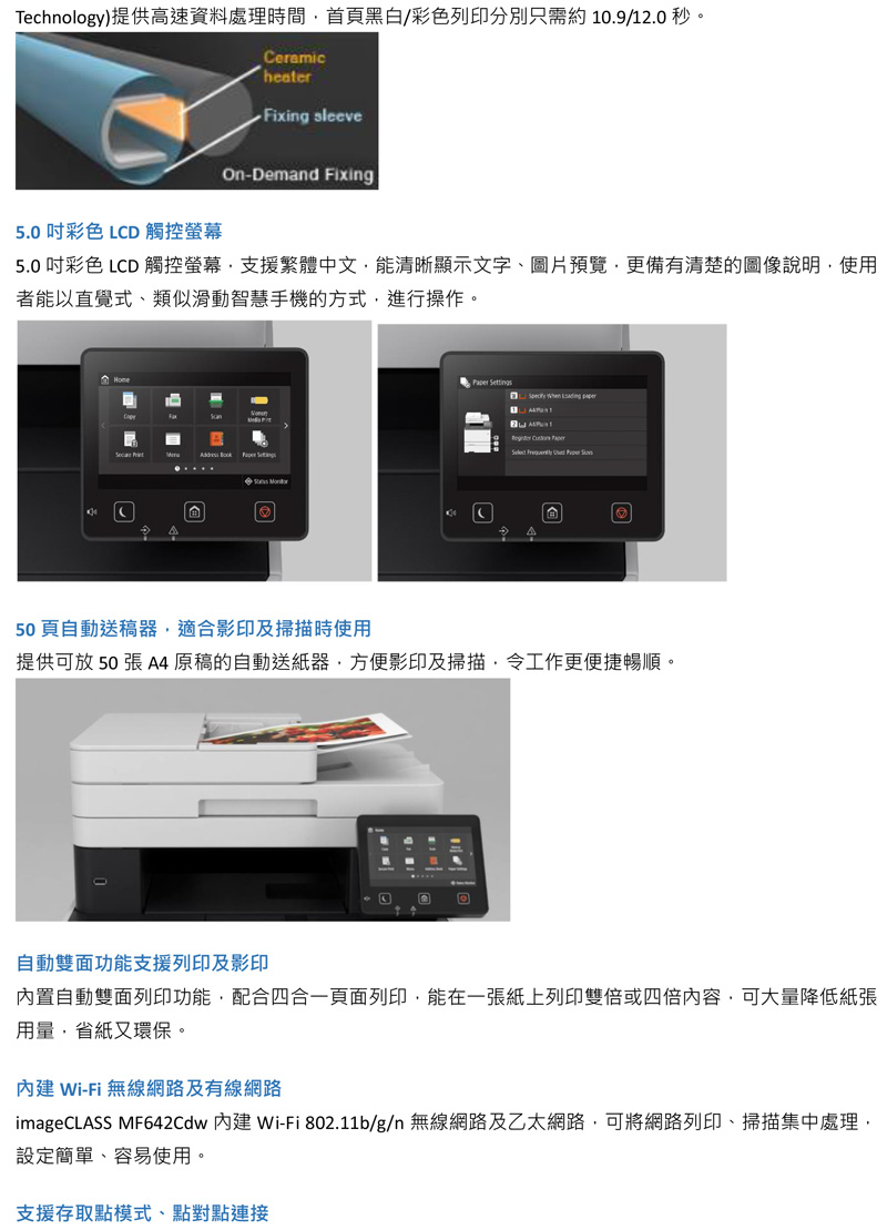 Technology提供高速資料處理時間首黑白/彩色列印分別約 10.9/12.0 秒。5.0 彩色 LCD 觸控CeramicheaterFixing sleeveOn-Demand Fixing5.0 吋彩色 LCD 觸控螢幕支援繁體中文清晰顯示文字、圖片預覽更備有清楚的說明使用者以直覺式,類似智慧手機的方式,進行操作。           50 頁自動送稿器,適合影印及掃描時使用提供可放 50  原稿的自動送紙器,方便影印及掃描,工作更便捷暢順。自動功能支援列印及影印內置自動雙面列印功能,配合四合一頁面列印,能在一張紙上列印,可大量降低紙張用量,省紙又環保。 Wi-Fi 無線網路及有線網路imageCLASS MF642Cdw 內建 Wi-Fi 802.11b/g/n 無線網路及乙太網路,可將網路列印、掃描集中處理,設定簡單、容易使用。支援存取點模式、點對點連接