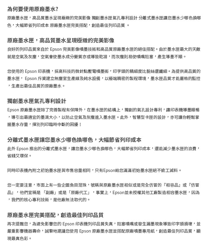 為何要使用原廠墨水?原廠墨水匣高品質墨水呈現極緻的完美影像 獨創墨水匣氣孔專利設計分離式墨水匣讓您墨水少哪色換哪色大幅節省列印成本 原廠墨水匣完美搭配創造最佳列印品質。原廠墨水匣,高品質墨水呈現極緻的完美影像良好的列印品質來自於 Epson 完美影像噴墨技術和高品質原廠墨水匣的絕佳搭配。由於墨水匣最大的天敵就是空氣及灰塵,空氣會使墨水成分變質亦或導致乾涸,而灰塵則易使噴嘴阻塞,產生導墨不順。您使用的 Epson 印表機,採高科技的微針點壓電噴墨術,印字頭的精細度比髮絲還纖細。為提供高品質的墨水匣,Epson 斥資建立無塵室生產線及純水設備,以極端精密的製程環境,墨水匣品質才能嚴格的監控生產出最佳品質的原廠墨水。獨創墨水匣氣孔專利設計Epson 原廠墨水匣除了完善製程有保障外,在墨水匣的結構上,獨創的氣孔設計專利,讓印表機導墨順暢,導引出最適宜的墨滴大小,以防止空氣及灰塵進入墨水匣。此外,智慧型卡匣的設計,亦可讓你輕鬆掌握墨水存量,揮別列印臨時中斷的困擾!分離式墨水匣讓您墨水少哪色換哪色,大幅節省列印成本此外 Epson 推出的分離式墨水匣,讓您墨水少哪色換哪色,大幅節省列印成本,還能減少墨水匣的浪費,省錢又環保。同時印表機內附之初始墨水匣與市售容量相同,只有Epson給您滿滿初始墨水匣絕不偷工減料。您一定要注意,市面上有一些企圖魚目混珠,號稱與原廠墨水匣相似或是完全仿冒的『相容品』或『仿冒品』,他們宣稱是「副廠」或是「原廠代工」 事實上,Epson並未授權其他工廠製造相容墨水匣,因為我們的核心專利技術,是他廠無法取代的。原廠墨水匣完美搭配,創造最佳列印品質再次提醒您,為避免影響您的 Epson 印表機列印品質失真,阻塞噴嘴或發生漏墨現象導致印字頭損壞,並嚴重影響機器壽命,誠摯地建議您使用 Epson 原廠墨水匣並搭配原廠噴墨專用紙,創造最佳列印品質,顯現最真色彩。